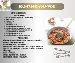 Bolo-t’as-pas-vu-la-vache Pour 4 personnes : Ingrédients : 400 g de protéines de soja (100 g par personne) 1 gros oignon 3 gousses d’ail 2 carottes 2 branches de céleri 2 cuillères à soupe d’huile d’olive 2 cuillères à soupe de concentré de tomates 1 grande boîte de tomates concassées (800 g) 2 cuillères à soupe de sauce soja 2 cuillères à soupe de sucre 2 cuillères à soupe de vinaigre balsamique Préparation : Réhydrater les protéines de soja 10 min dans l’eau tiède. emincer l’oignon, presser l’ail, couper carottes et céleri en dés. Faire revenir les légumes dans l’huile jusqu’à coloration. Ajouter les protéines égouttées, tomates, concentré, sauce soja, sucre et vinaigre. Laisser mijoter 15 min à feu doux. Servir chaud avec des pâtes, du riz