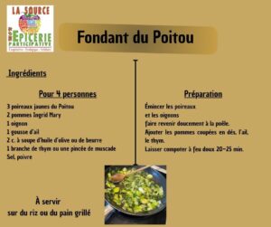 Fondant du Poitou Ingrédients Pour 4 personnes 3 poireaux jaunes du Poitou 2 pommes Ingrid Mary 1 oignon 1 gousse d’ail 2 c. à soupe d’huile d’olive ou de beurre 1 branche de thym ou une pincée de muscade Sel, poivre Préparation mincer les poireaux et les oignons faire revenir doucement à la poêle. Ajouter les pommes coupées en dés, l’ail, le thym. Laisser compoter à feu doux 20–25 min À servir sur du riz ou du pain grillé