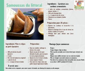Samoussas du littoral Ingredients : Pâte à crêpes au petit épeautre 200 g de farine de petit épeautre 2 œufs 50 cl de lait (animal ou végétal) 1 pincée de sel 1 c. à soupe de beurre fond Préparation : Dans un saladier, mélange la farine et les œufs. Ajoute un peu de lait pour détendre la pâte, puis incorpore le reste progressivement. Ajoute le sel et le beurre fondu. Laisse reposer 1 heure . Fais cuire les crêpes dans une poêle chaude légèrement huilée. Ingrédients : Garniture aux sardines aromatisées 1 boîte de sardines aromatisées (citron, piment, herbes…) 100 g de fromage frais 1 c. à soupe de jus de citron Ciboulette ou coriandre fraîche Poivre Préparation pour 20 piéces : Égoutte les sardines et écrase-les à la fourchette. Ajoute le fromage frais, le jus de citron, les herbes ciselées et le poivre. Mélange bien pour obtenir une farce homogène. Montage façon samoussa Étapes : Coupe chaque crêpe en deux. Plie la partie arrondie vers le bord droit pour obtenir une bande. Dépose une cuillère de farce sur un coin de la bande. Plie en triangle successif comme un samoussa. Fais dorer les samoussas dans une poêle avec un peu d’huile ou au four à 180°C pendant 10–15 min.