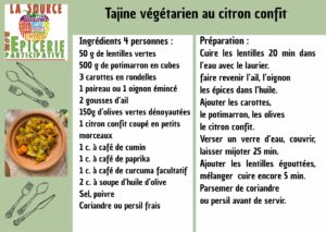 Tajine végétarien au citron confit Ingrédients 4 personnes : 50 g de lentilles vertes 500 g de potimarron en cubes 3 carottes en rondelles 1 poireau ou 1 oignon émincé 2 gousses d’ail 150g d’olives vertes dénoyautées 1 citron confit coupé en petits morceaux 1 c. à café de cumin 1 c. à café de paprika 1 c. à café de curcuma facultatif 2 c. à soupe d’huile d’olive Sel, poivre Coriandre ou persil frais Préparation : Cuire les lentilles 20 min dans l’eau avec le laurier. faire revenir l’ail, l’oignon les épices dans l’huile. Ajouter les carottes, le potimarron, les olives le citron confit. Verser un verre d’eau, couvrir, laisser mijoter 25 min. Ajouter les lentilles égouttées, mélanger cuire encore 5 min. Parsemer de coriandre ou persil avant de servir.