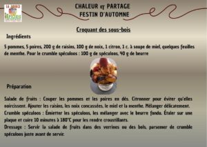 Croquant des sous-bois Ingrédients 5 pommes, 5 poires, 200 g de raisins, 100 g de noix, 1 citron, 1 c. à soupe de miel, quelques feuilles de menthe. Pour le crumble spéculoos : 100 g de spéculoos, 40 g de beurre Préparation Salade de fruits : Couper les pommes et les poires en dés. Citronner pour éviter qu’elles noircissent. Ajouter les raisins, les noix concassées, le miel et la menthe. Mélanger délicatement. Crumble spéculoos : Émietter les spéculoos, les mélanger avec le beurre fondu. Étaler sur une plaque et cuire 10 minutes à 180°C pour les rendre croustillants. Dressage : Servir la salade de fruits dans des verrines ou des bols, parsemer de crumble spéculoos juste avant de servir.